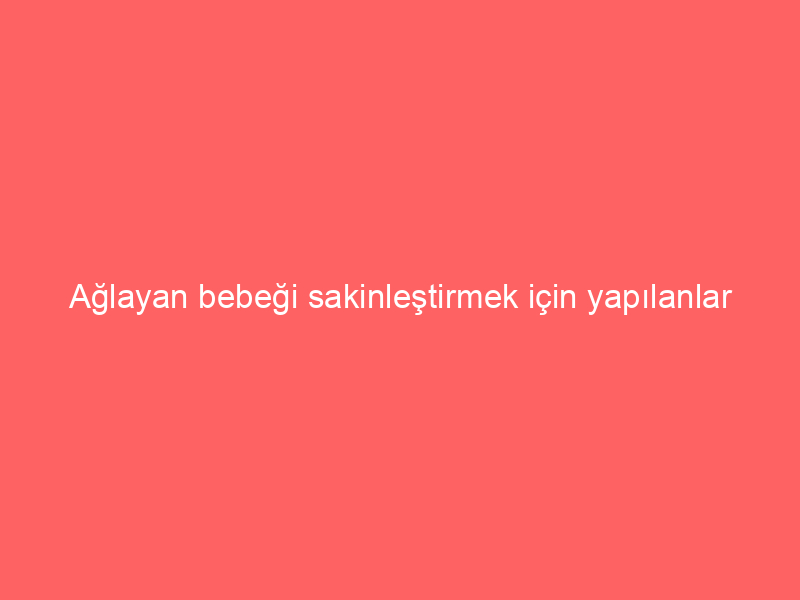 Ağlayan bebeği sakinleştirmek için yapılanlar