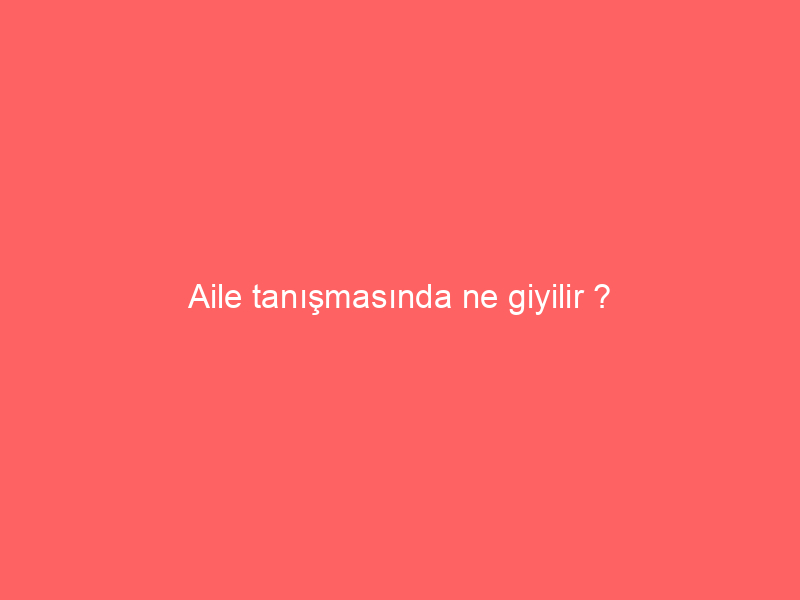 Aile tanışmasında ne giyilir ?