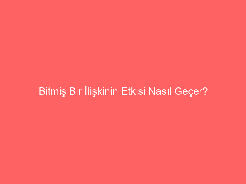 Bitmiş Bir İlişkinin Etkisi Nasıl Geçer?