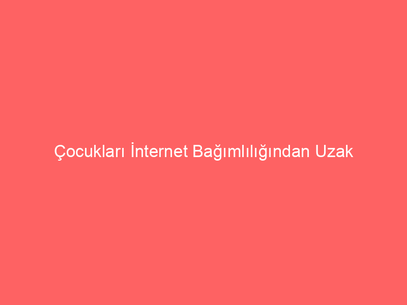 Çocukları İnternet Bağımlılığından Uzak Tutma Yolları