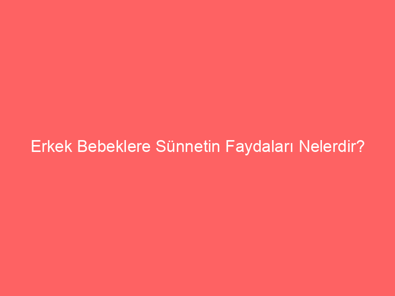 Erkek Bebeklere Sünnetin Faydaları Nelerdir?