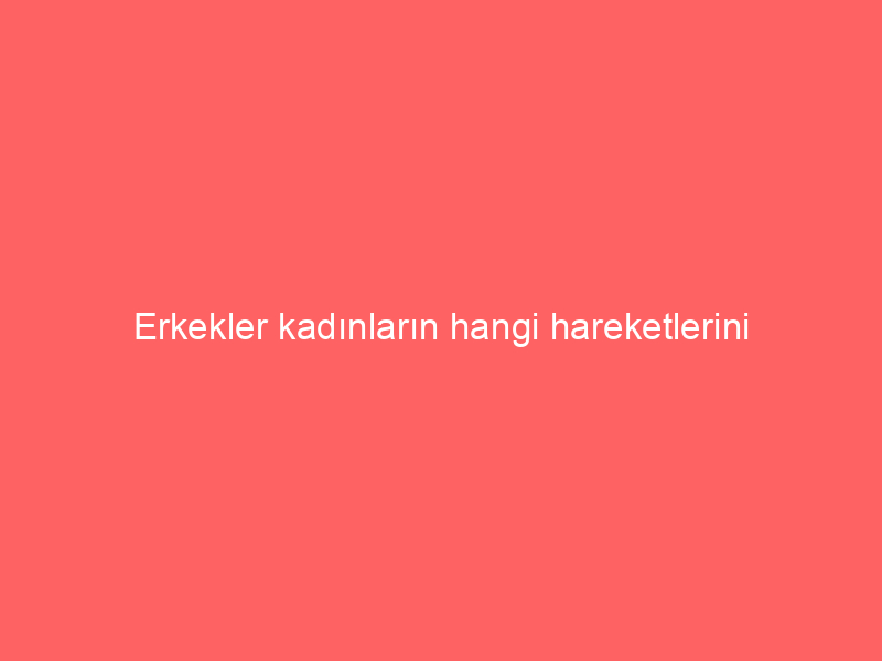 Erkekler kadınların hangi hareketlerini sevmiyorlar?
