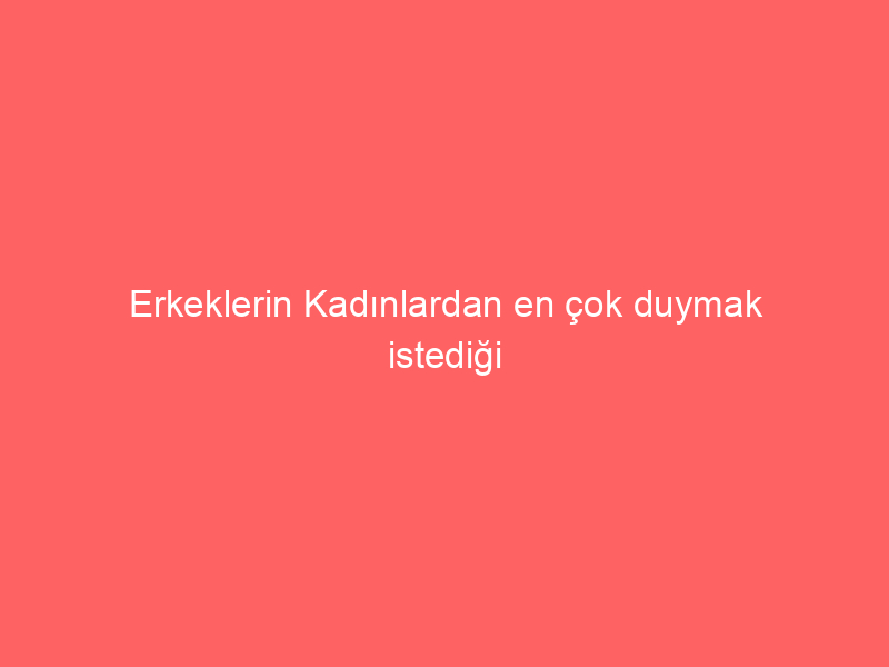 Erkeklerin Kadınlardan en çok duymak istediği sözler