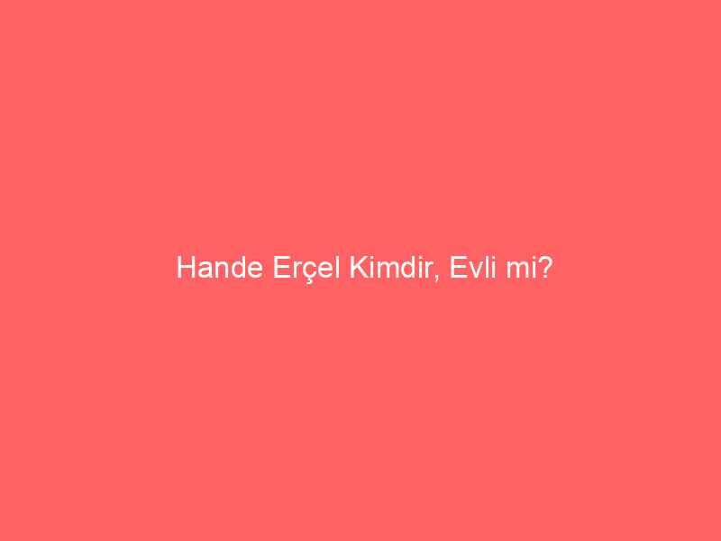 Hande Erçel Kimdir, Evli mi?
