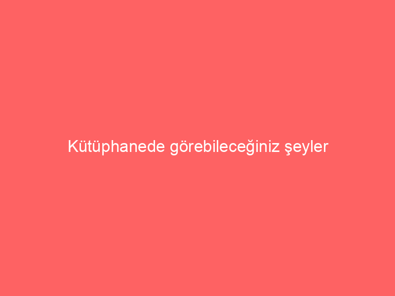 Kütüphanede görebileceğiniz şeyler