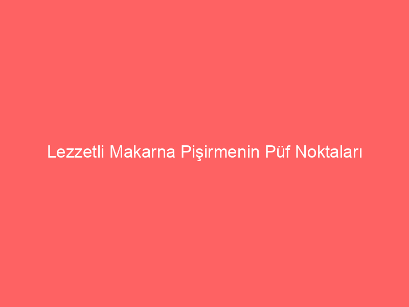 Lezzetli Makarna Pişirmenin Püf Noktaları Nelerdir?