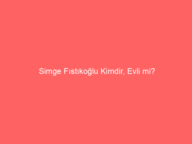 Simge Fıstıkoğlu Kimdir, Evli mi?