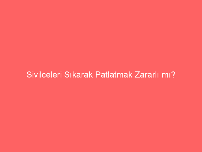 Sivilceleri Sıkarak Patlatmak Zararlı mı?