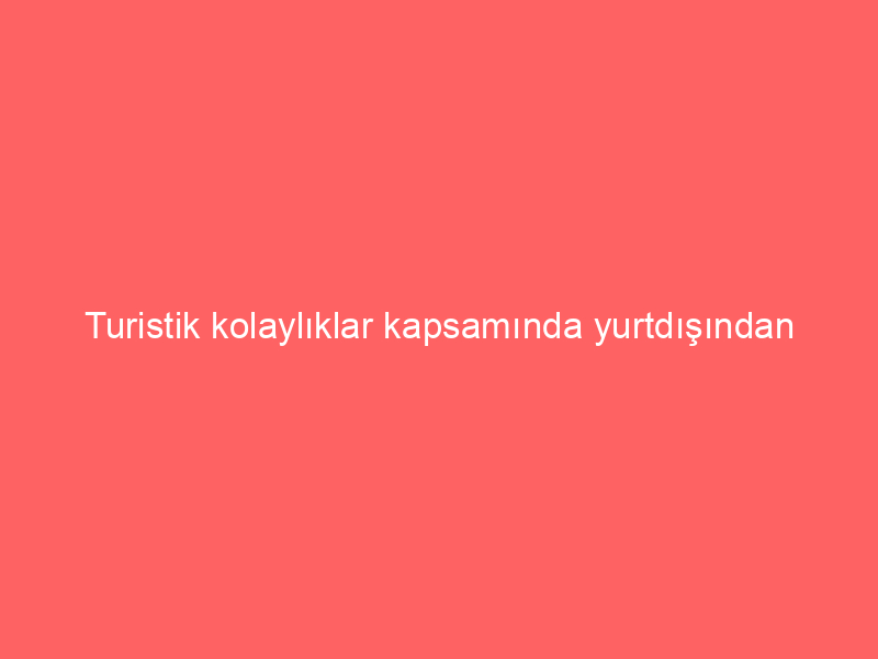 Turistik kolaylıklar kapsamında yurtdışından kimler taşıt getirebilir?